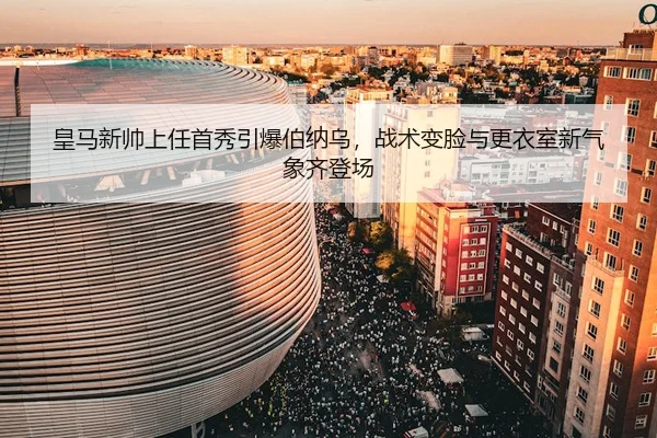 皇马新帅上任首秀引爆伯纳乌，战术变脸与更衣室新气象齐登场