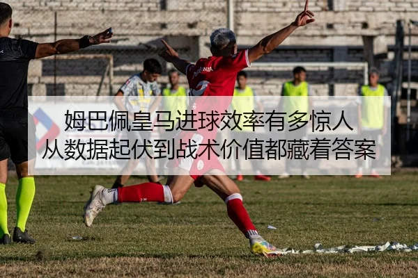 姆巴佩皇马进球效率有多惊人 从数据起伏到战术价值都藏着答案