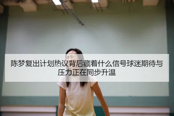 陈梦复出计划热议背后藏着什么信号球迷期待与压力正在同步升温