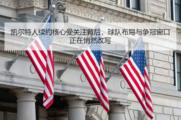 凯尔特人续约核心受关注背后，球队布局与争冠窗口正在悄然改写
